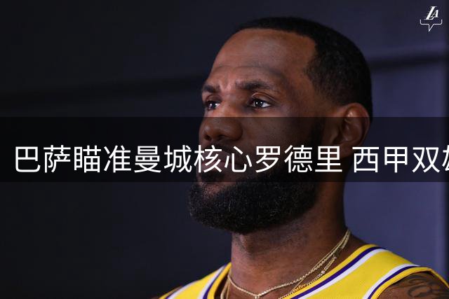巴萨瞄准曼城核心罗德里 西甲双雄展开中场争夺战